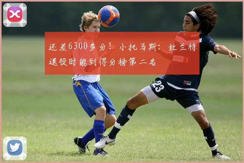 还差6300多分！小托马斯：杜兰特退役时能到得分榜第二名
