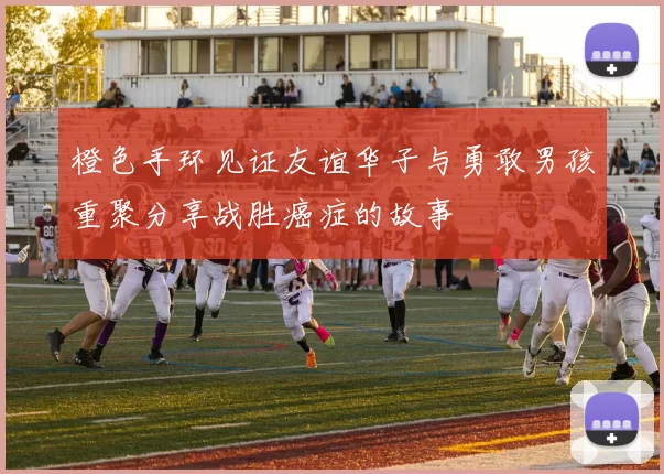 橙色手环见证友谊华子与勇敢男孩重聚分享战胜癌症的故事