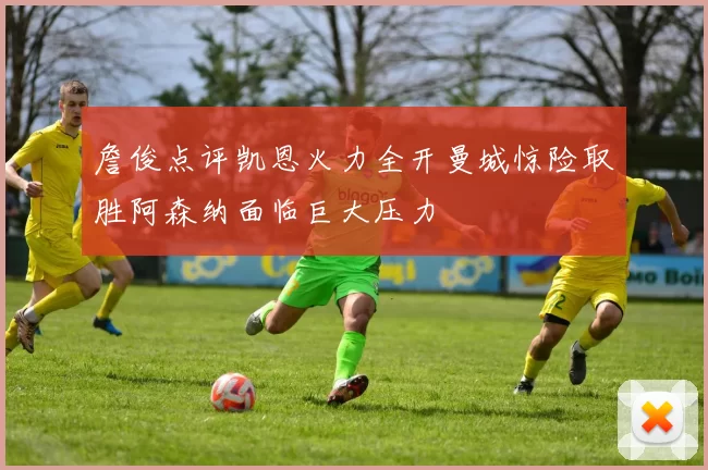 詹俊点评凯恩火力全开曼城惊险取胜阿森纳面临巨大压力