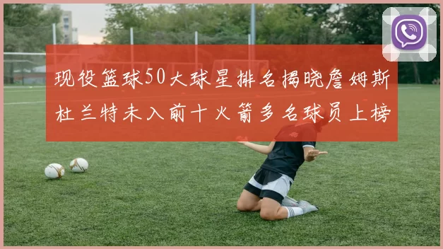 现役篮球50大球星排名揭晓詹姆斯杜兰特未入前十火箭多名球员上榜前五竞争激烈