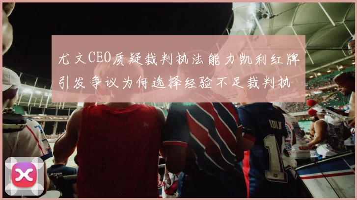 尤文CEO质疑裁判执法能力凯利红牌引发争议为何选择经验不足裁判执法欧冠比赛