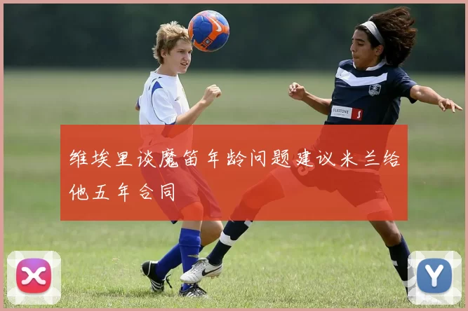 维埃里谈魔笛年龄问题建议米兰给他五年合同