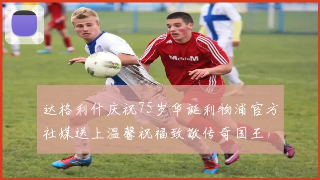 达格利什庆祝75岁华诞利物浦官方社媒送上温馨祝福致敬传奇国王