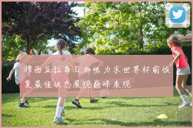穆西亚拉每日加练力求世界杯前恢复最佳状态展现巅峰表现