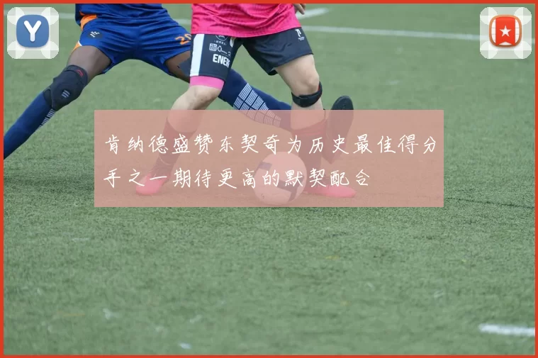 肯纳德盛赞东契奇为历史最佳得分手之一期待更高的默契配合