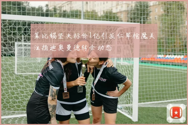 莱比锡坚决标价1亿引发仁军枪魔关注扬迪奥曼德转会动态