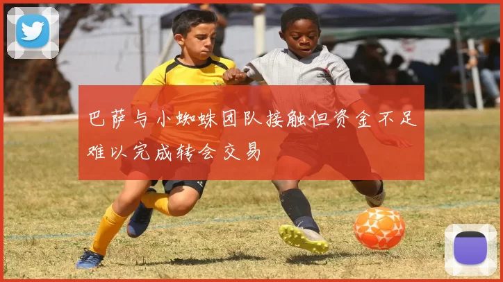 巴萨与小蜘蛛团队接触但资金不足难以完成转会交易