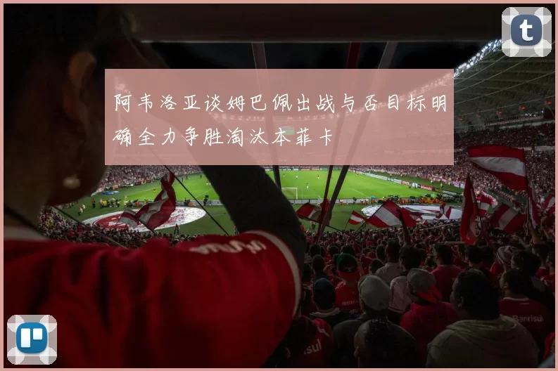 阿韦洛亚谈姆巴佩出战与否目标明确全力争胜淘汰本菲卡