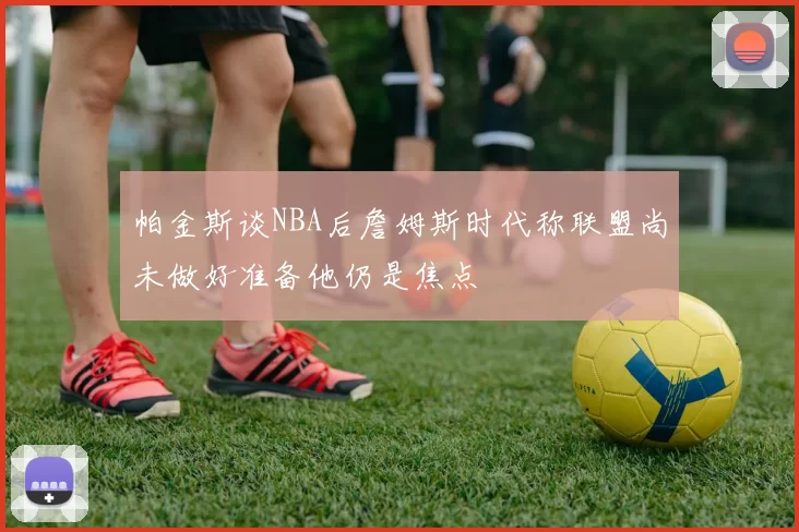 帕金斯谈NBA后詹姆斯时代称联盟尚未做好准备他仍是焦点