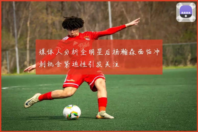 媒体人分析全明星后杨瀚森面临冲刺机会紧迫性引发关注