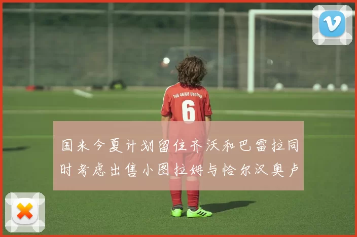国米今夏计划留住齐沃和巴雷拉同时考虑出售小图拉姆与恰尔汉奥卢