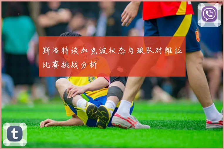 斯洛特谈加克波状态与狼队对维拉比赛挑战分析
