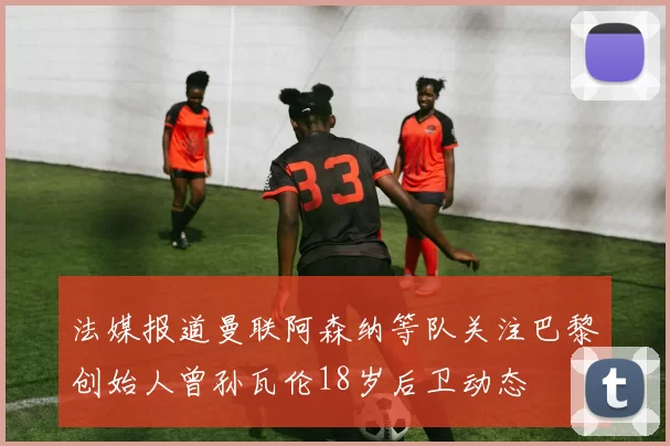 法媒报道曼联阿森纳等队关注巴黎创始人曾孙瓦伦18岁后卫动态