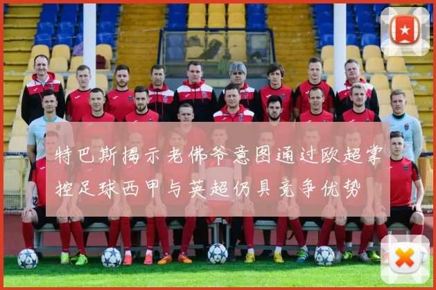 特巴斯揭示老佛爷意图通过欧超掌控足球西甲与英超仍具竞争优势