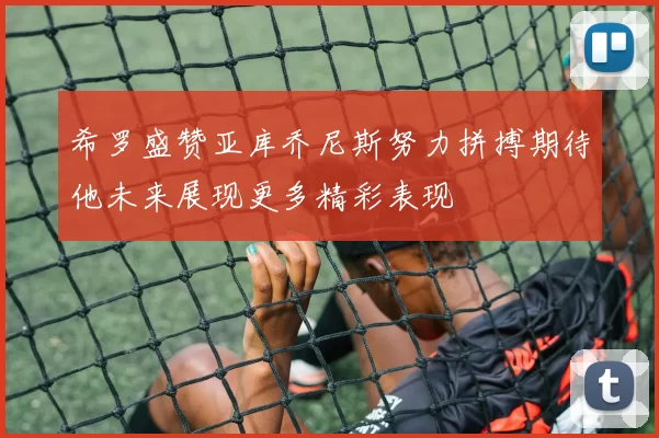 希罗盛赞亚库乔尼斯努力拼搏期待他未来展现更多精彩表现