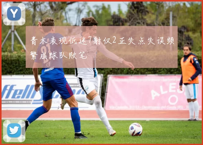 青木表现低迷7射仅2正失点失误频繁成球队败笔