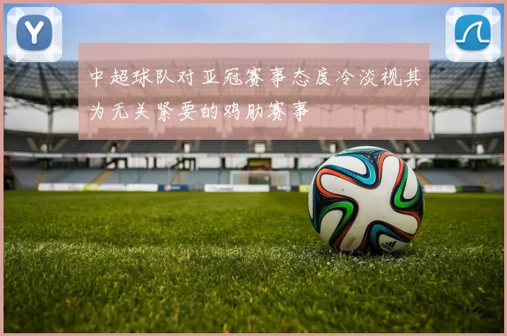中超球队对亚冠赛事态度冷淡视其为无关紧要的鸡肋赛事