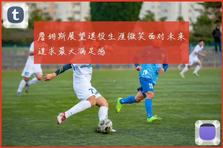 詹姆斯展望退役生涯微笑面对未来追求最大满足感