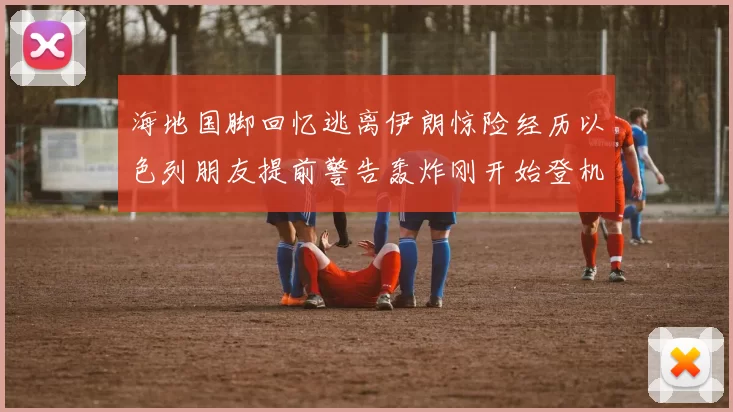 海地国脚回忆逃离伊朗惊险经历以色列朋友提前警告轰炸刚开始登机时刻