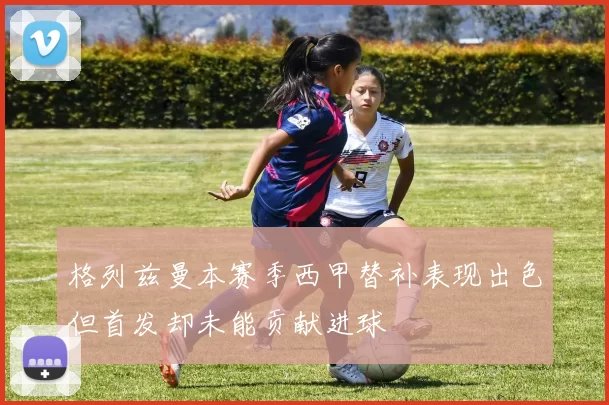 格列兹曼本赛季西甲替补表现出色但首发却未能贡献进球
