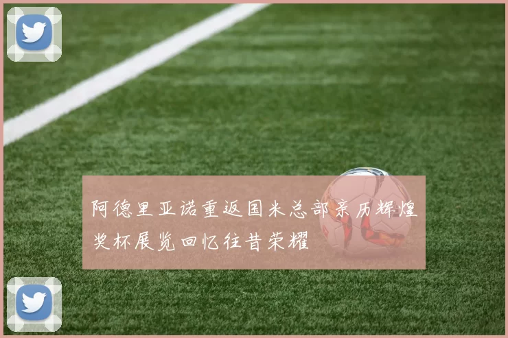 阿德里亚诺重返国米总部亲历辉煌奖杯展览回忆往昔荣耀
