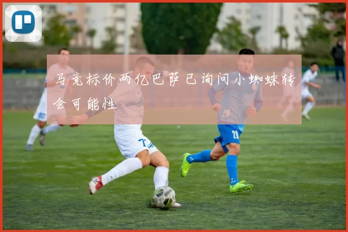 马竞标价两亿巴萨已询问小蜘蛛转会可能性