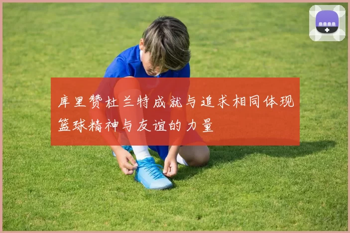 库里赞杜兰特成就与追求相同体现篮球精神与友谊的力量
