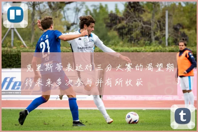 克里斯蒂表达对三分大赛的渴望期待未来多次参与并有所收获