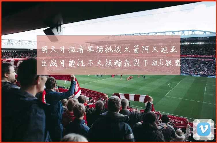明天开拓者客场挑战火箭阿夫迪亚出战可能性不大杨瀚森因下放G联盟缺席