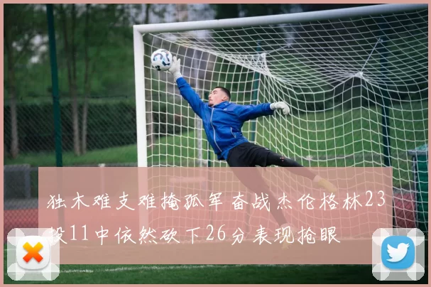 独木难支难掩孤军奋战杰伦格林23投11中依然砍下26分表现抢眼
