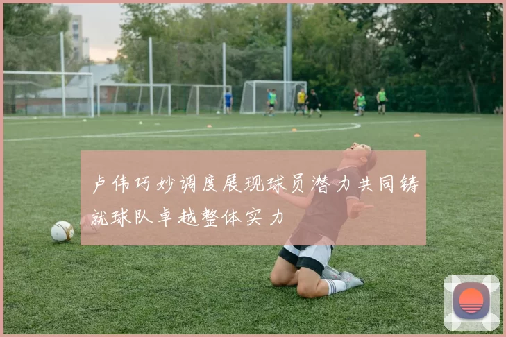卢伟巧妙调度展现球员潜力共同铸就球队卓越整体实力