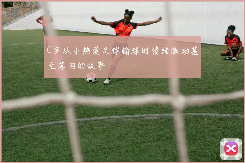 C罗从小热爱足球输球时情绪激动甚至落泪的故事