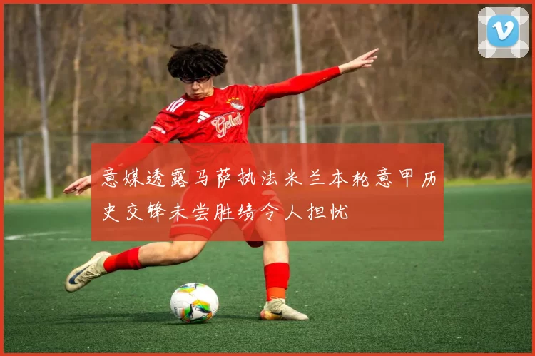 意媒透露马萨执法米兰本轮意甲历史交锋未尝胜绩令人担忧